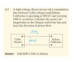 A high-voltage direct-current (de) transmission
line between Celilo, Oregon and Sylmar,
California is operating at 800 kV and carrying
1800 A, as shown. Calculate the power (in
megawatts) at the Oregon end of the line and
state the direction of power flow.
1.7
1.8 kA
Celilo,
Oregon
Sylmar,
California
800 kV
Answer: 1440 MW, Celilo to Sylmar
