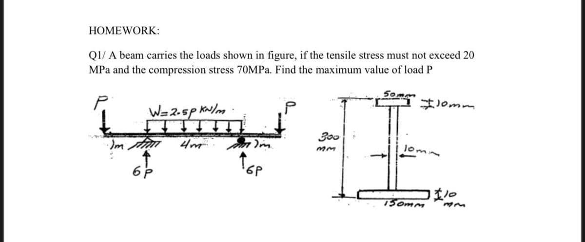 HOMEWORK:
Q1/ A beam carries the loads shown in figure, if the tensile stress must not exceed 20
MPa and the compression stress 70MPA. Find the maximum value of load P
P.
Jomm
W=2-5p kw/m
300
lom
150mm
