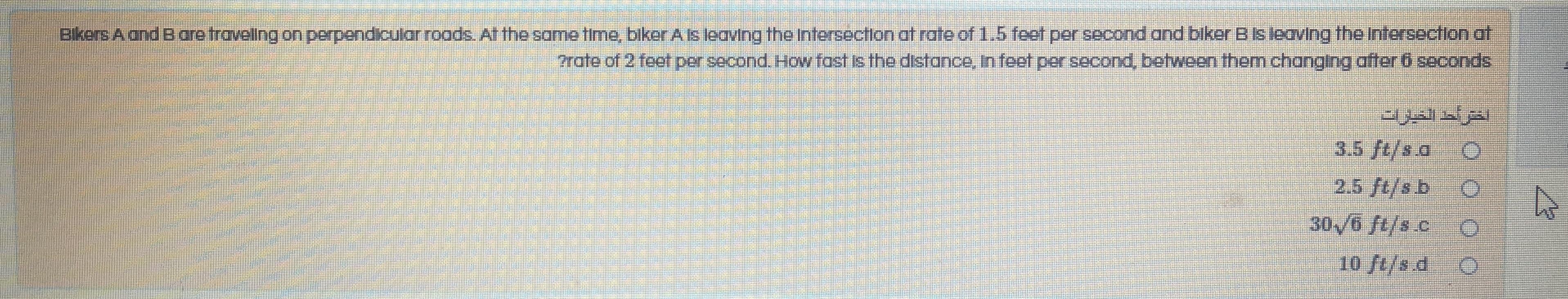 Blkers A and Bare travellng on perpendicular roads. At the same time, biker A Is leaving the Intersectlon at rate of 1.5 feet per second and biker B Is leaving the Intersectlon at
rate of 2 feet per second. How fost Is the dstance, In feet per second, between them changIng after 6 seconds
