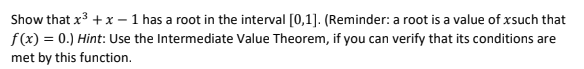 Show that x3 +x – 1 has a root in the interval [0,1]. (Reminder: a root is a value of xsuch that
f(x) = 0.) Hint: Use the Intermediate Value Theorem, if you can verify that its conditions are
met by this function.
