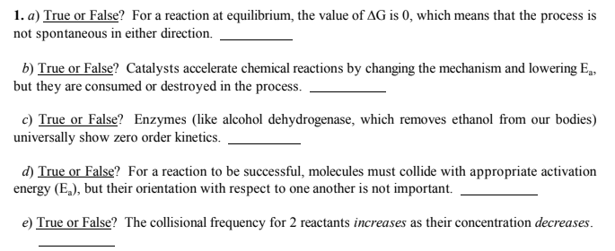 1. a) True or False? For a reaction at equilibrium, the value of AG is 0, which means that the process is
not spontaneous in either direction.
b) True or False? Catalysts accelerate chemical reactions by changing the mechanism and lowering E,
but they are consumed or destroyed in the process.
c) True or False? Enzymes (like alcohol dehydrogenase, which removes ethanol from our bodies)
universally show zero order kinetics.
d) True or False? For a reaction to be successful, molecules must collide with appropriate activation
energy (E,), but their orientation with respect to one another is not important.
e) True or False? The collisional frequency for 2 reactants increases as their concentration decreases.
