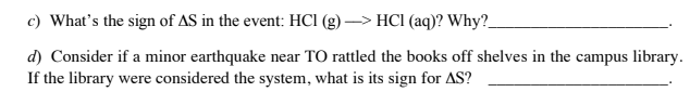 c) What's the sign of AS in the event: HCI (g) –> HCI (aq)? Why?.
d) Consider if a minor earthquake near TO rattled the books off shelves in the campus library.
If the library were considered the system, what is its sign for AS?
