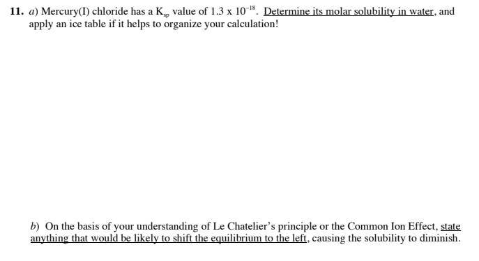 11. a) Mercury(I) chloride has a K, value of 1.3 x 10-15. Determine its molar solubility in water, and
apply an ice table if it helps to organize your calculation!
b) On the basis of your understanding of Le Chatelier's principle or the Common Ion Effect, state
anything that would be likely to shift the equilibrium to the left, causing the solubility to diminish.
