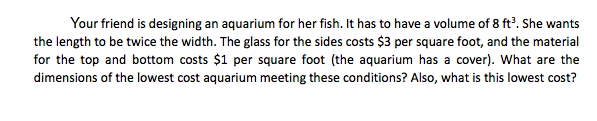 Your friend is designing an aquarium for her fish. It has to have a volume of 8 ft. She wants
the length to be twice the width. The glass for the sides costs $3 per square foot, and the material
for the top and bottom costs $1 per square foot (the aquarium has a cover). What are the
dimensions of the lowest cost aquarium meeting these conditions? Also, what is this lowest cost?
