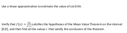 Use a linear approximation to estimate the value of sin 0.06.
Verify that f(x) = satisfies the hypotheses of the Mean Value Theoremon the interval
*+1
(0,8), and then find all the values c that satisfy the conclusion of the theorem.
