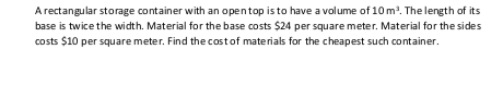 A rectangular storage container with an opentop is to have a volume of 10 m. The length of its
base is twice the width. Material for the base costs $24 per square meter. Material for the sides
costs $10 per square meter. Find the costof materials for the cheapest such container.
