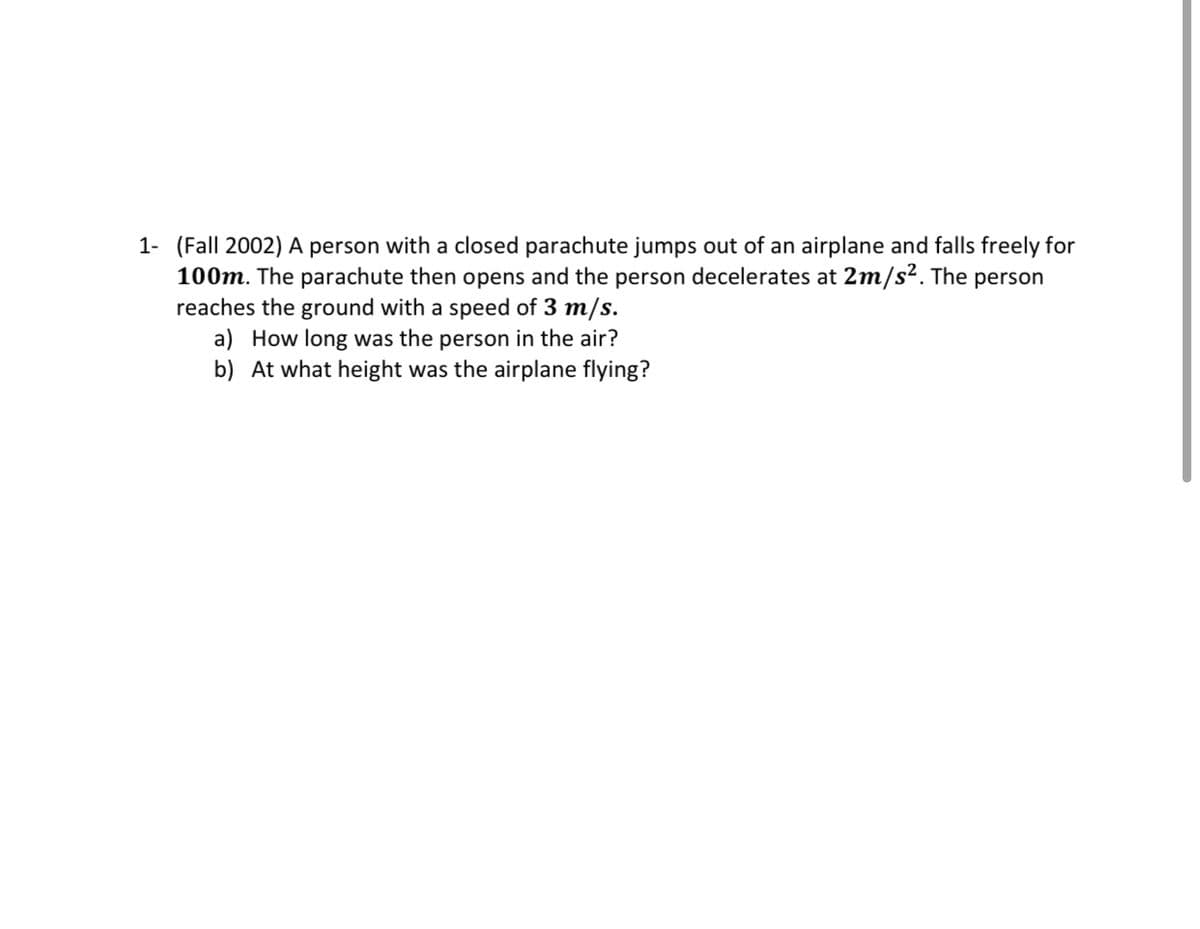 1- (Fall 2002) A person with a closed parachute jumps out of an airplane and falls freely for
100m. The parachute then opens and the person decelerates at 2m/s². The person
reaches the ground with a speed of 3 m/s.
a) How long was the person in the air?
b) At what height was the airplane flying?
