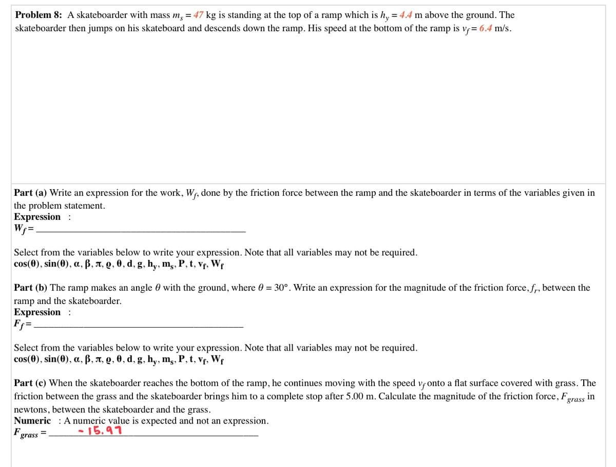 Problem 8: A skateboarder with mass m, = 47 kg is standing at the top of a ramp which is h, = 4.4 m above the ground. The
skateboarder then jumps on his skateboard and descends down the ramp. His speed at the bottom of the ramp is v;= 6.4 m/s.
Part (a) Write an expression for the work, Wf, done by the friction force between the ramp and the skateboarder in terms of the variables given in
the problem statement.
Expression :
Wr=
Select from the variables below to write your expression. Note that all variables may not be required.
cos(0), sin(0), a, B, T, Q, 0, d, g, hy, m,, P, t, Vf, Wf
Part (b) The ramp makes an angle 0 with the ground, where 0 = 30°. Write an expression for the magnitude of the friction force, f, between the
ramp and the skateboarder.
Expression :
F =.
Select from the variables below to write your expression. Note that all variables may not be required.
cos(0), sin(0), a, B, T, Q, 0, d, g, hy, mg,
P, t, vf, Wf
Part (c) When the skateboarder reaches the bottom of the ramp, he continues moving with the speed vfonto a flat surface covered with grass. The
friction between the grass and the skateboarder brings him to a complete stop after 5.00 m. Calculate the magnitude of the friction force, F,
newtons, between the skateboarder and the grass.
Numeric : A numeric value is expected and not an expression.
in
grass
F.
grass
-15.97
