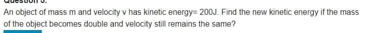 An object of mass m and velocity v has kinetic energy= 200J. Find the new kinetic energy if the mass
of the object becomes double and velocity still remains the same?
