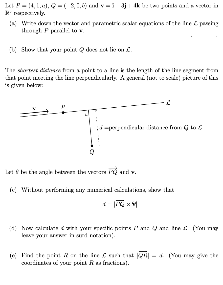 Let P = = (4, 1, a), Q = (–2, 0, b) and v = i – 3j + 4k be two points and a vector in
R³ respectively.
(a) Write down the vector and parametric scalar equations of the line L passing
through P parallel to v.
(b) Show that your point Q does not lie on L.
The shortest distance from a point to a line is the length of the line segment from
that point meeting the line perpendicularly. A general (not to scale) picture of this
is given below:
V
→
P
d =perpendicular distance from Q to L
Let / be the angle between the vectors P and v.
L
(c) Without performing any numerical calculations, show that
d = |PQ × v|
(d) Now calculate d with your specific points P and Q and line L. (You may
leave your answer in surd notation).
(e) Find the point R on the line L such that QR
coordinates of your point R as fractions).
=
d. (You may give the