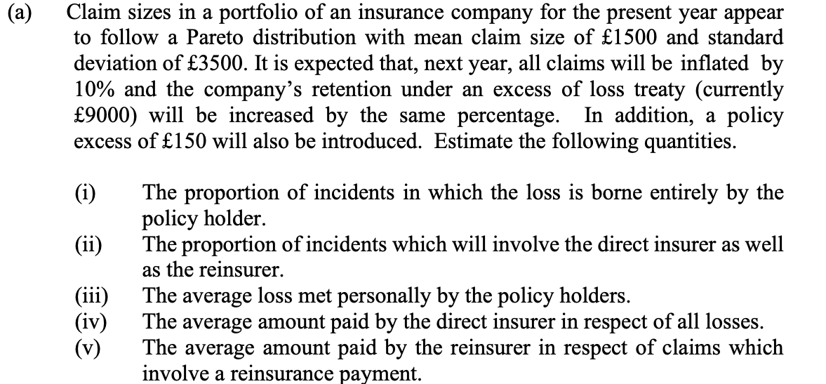 (a)
Claim sizes in a portfolio of an insurance company for the present year appear
to follow a Pareto distribution with mean claim size of £1500 and standard
deviation of £3500. It is expected that, next year, all claims will be inflated by
10% and the company's retention under an excess of loss treaty (currently
£9000) will be increased by the same percentage. In addition, a policy
excess of £150 will also be introduced. Estimate the following quantities.
(i)
(ii)
(iii)
(iv)
(v)
The proportion of incidents in which the loss is borne entirely by the
policy holder.
The proportion of incidents which will involve the direct insurer as well
as the reinsurer.
The average loss met personally by the policy holders.
The average amount paid by the direct insurer in respect of all losses.
The average amount paid by the reinsurer in respect of claims which
involve a reinsurance payment.