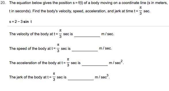 20. The equation below gives the position s f(t) of a body moving on a coordinate line (s in meters,
tin seconds). Find the body's velocity, speed, acceleration, and jerk at time t
sec
s 2-3 sin t
m/sec.
The velocity of the body at t
sec is
3
m/sec
The speed of the body at t
sec is
3
ес?.
The acceleration of the body at t
m/sec
sec is
m/sec3
The jerk of the body at t
sec is
