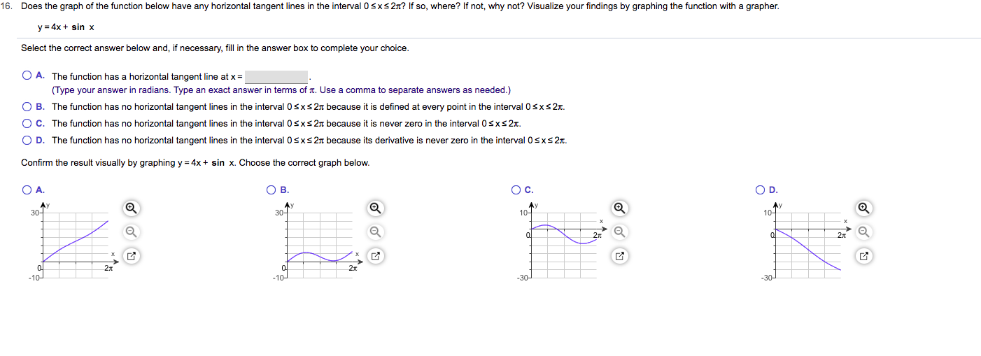 16. Does the graph of the function below have any horizontal tangent lines in the interval 0 sxs 2n? If so, where? If not, why not? Visualize your findings by graphing the function with a grapher
y 4x sin x
Select the correct answer below and, if necessary, fill in the answer box to complete your choice.
O A. The function has a horizontal tangent line at x
(Type your answer in radians. Type an exact answer in terms of . Use a comma to separate answers as needed.)
O B. The function has no horizontal tangent lines in the interval 0sxs27t because it is defined at every point in the interval 0sxs 2T.
O C. The function has no horizontal tangent lines in the interval 0sxs 2T because it is never zero in the interval 0sxs 2
O D. The function has no horizontal tangent lines in the interval 0sxs27t because its derivative is never zero in the interval 0 sxs 2T
Confirm the result visually by graphing y 4x
sin x. Choose the correct graph below.
O c.
O D.
O A.
Ов.
Ay
30-
Av
30
10
10-
2t
гл
г
г
-10
-30
-30
-10
