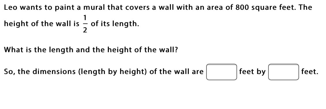 Leo wants to paint a mural that covers a wall with an area of 800 square feet. The
1
of its length.
2
height of the wall is
What is the length and the height of the wall?
So, the dimensions (length by height) of the wall are
feet by
feet.
