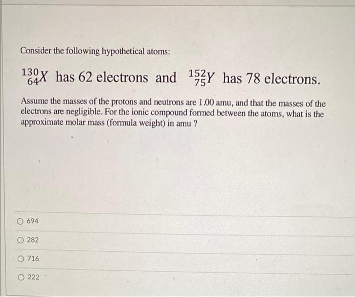 Consider the following hypothetical atoms:
13°X has 62 electrons and 1Y has 78 electrons.
64
Assume the masses of the protons and neutrons are 1.00 amu, and that the masses of the
electrons are negligible. For the ionic compound formed between the atoms, what is the
approximate molar mass (formula weight) in amu ?
694
282
O 716
O 222
