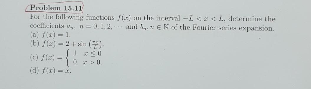 Problem 15.11
For the following functions f(x) on the interval -L < x < L, determine the
coefficients an, n = 0, 1, 2,... and bn, n E N of the Fourier series expansion.
(a) f(x) = 1.
(b) f(x) = 2 + sin (Z).
1
x < 0
(c) f(x) = {
0
x > 0.
(d) f(x) = x.