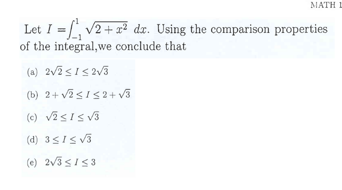 MATH 1
Let I = ₁ √√2 + x² dx. Using the comparison properties
of the integral, we conclude that
(a) 2√2 ≤1 ≤ 2√3
(b) 2+ √2 ≤ 1 ≤ 2+√3
(c) √2 <1 ≤ √3
(d) 3 ≤ 1 ≤ √3
(e) 2√3 ≤ 1 ≤ 3