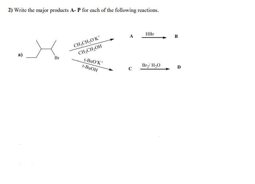 2) Write the major products A- P for each of the following reactions.
HBr
A
в
CH3CH,0'K*
CH3CH,OH
t-BuO'K
а)
Br
t-BUOH
Br,/ H20
D
C
