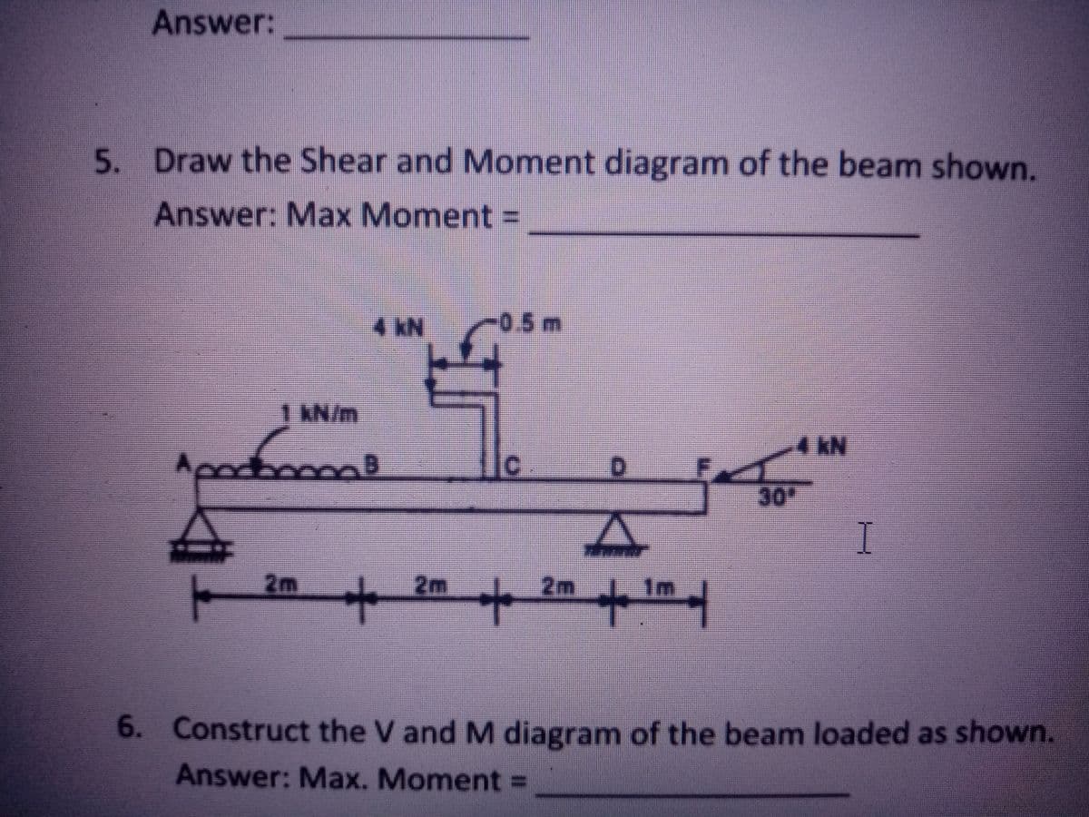 Answer:
5. Draw the Shear and Moment diagram of the beam shown.
Answer: Max Moment =
4 kN
-0.5m
1 KN/m
30
I
2m
2m
2m
1m
6. Construct the V and M diagram of the beam loaded as shown.
Answer: Max. Moment =
