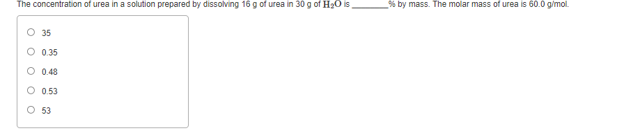 The concentration of urea in a solution prepared by dissolving 16 g of urea in 30 g of H20 is
% by mass. The molar mass of urea is 60.0 g/mol.
35
O 0.35
O 0.48
O 0.53
O 53
