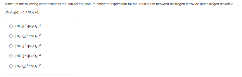 Which of the following expressions is the correct equilibrium-constant expression for the equilibrium between dinitrogen tetroxide and nitrogen dioxide?
2N204(9) = 4NO2 (g)
[NO-12 /IN2O41 *
O IN2O41 ? /INO2] 2
O [NO2] * /IN2O4] 2
O INO-1 2 /IN2O41 2
O [N,O4] * /[NO2] 2
