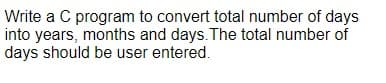 Write a C program to convert total number of days
into years, months and days. The total number of
days should be user entered.
