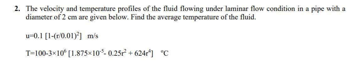 2. The velocity and temperature profiles of the fluid flowing under laminar flow condition in a pipe with a
diameter of 2 cm are given below. Find the average temperature of the fluid.
u=0.1 [1-(r/0.01)*] m/s
T=100-3×10° [1.875×105- 0.25r + 624r*] °C
