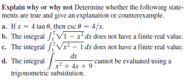 Explain why or why not Determine whether the following state-
ments are true and give an explanation or counterexample.
a. If x = 4 tan 0, then csc 0 = 4/x.
b. The integral V1 – x² dx does not have a finite real value.
c. The integral Vx² – 1 dx does not have a finite real value.
d. The integral /7+ 4x + 9
dx
cannot be evaluated using a
2 + 4x + 9
trigonometric substitution.
