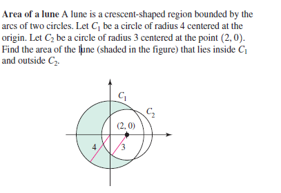 Area of a lune A lune is a crescent-shaped region bounded by the
arcs of two circles. Let C, be a circle of radius 4 centered at the
origin. Let C2 be a circle of radius 3 centered at the point (2, 0).
Find the area of the lpune (shaded in the figure) that lies inside C
and outside C2.
C2
(2, 0)
4.
E.
3,
