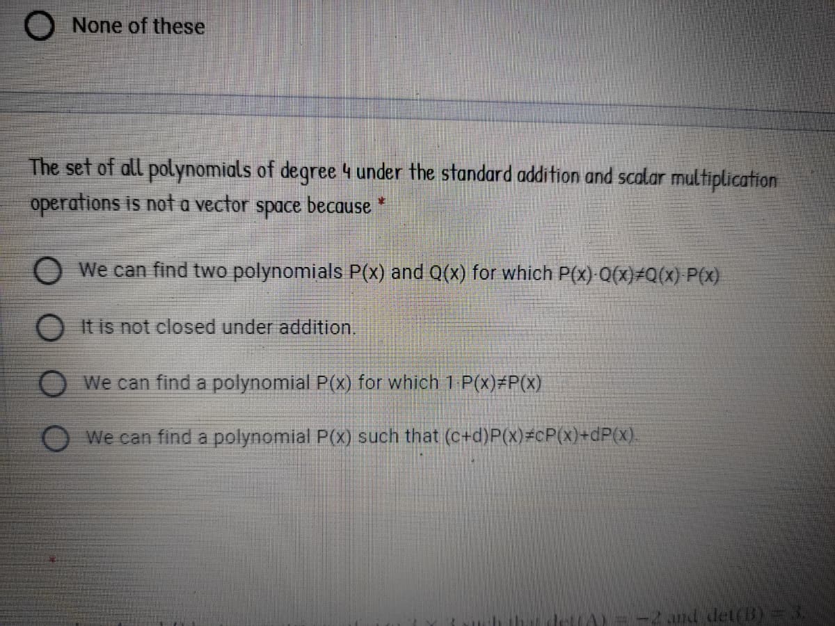 O None of these
The set of all polynomials of degree 4 under the standard addition and scalar multiplication
operations is not a vector
space
because
D.
O We can find two polynomials P(x) and 0(x) for which P(X) 0(x)#Q(x) P(x)
O Itis not closed under addition.
OWe can find a polynomial P(x) for which 1 P(x)#P(x),
We can find a polynomial P(x) such that (c+d)P(x)=cP(x)+dP(x).
=-2 and det(B)= 3.
