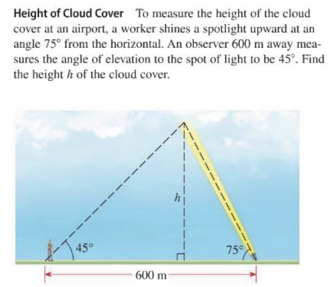 Height of Cloud Cover To measure the height of the cloud
cover at an airport, a worker shines a spotlight upward at an
angle 75° from the horizontal. An observer 600 m away mea-
sures the angle of elevation to the spot of light to be 45°. Find
the height h of the cloud cover.
hi
45°
75°
600 m

