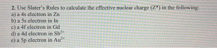 2. Use Slater's Rules to calculate the effective nuclear charge (Z*) in the following:
a) a 4s electron in Zn
b) a 5s electron in In
c) a 4f electron in Gd
d) a 4d electron in Sb2
e) a 5p electron in Au²+
2+