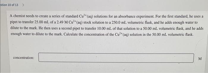 stion 10 of 13 >
A chemist needs to create a series of standard Cu²+ (aq) solutions for an absorbance experiment. For the first standard, he uses a
pipet to transfer 25.00 mL of a 2.49 M Cu²+ (aq) stock solution to a 250.0 mL volumetric flask, and he adds enough water to
dilute to the mark. He then uses a second pipet to transfer 10.00 mL of that solution to a 50.00 mL volumetric flask, and he adds
enough water to dilute to the mark. Calculate the concentration of the Cu²+ (aq) solution in the 50.00 mL volumetric flask.
concentration:
M