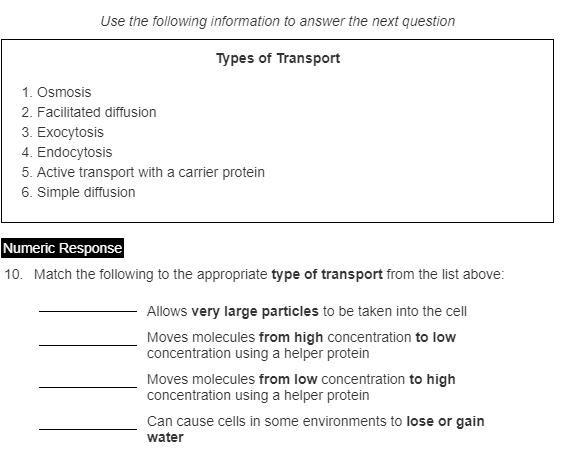 Use the following information to answer the next question
Types of Transport
1. Osmosis
2. Facilitated diffusion
3. Exocytosis
4. Endocytosis
5. Active transport with a carrier protein
6. Simple diffusion
Numeric Response
10. Match the following to the appropriate type of transport from the list above:
Allows very large particles to be taken into the cell
Moves molecules from high concentration to low
concentration using a helper protein
Moves molecules from low concentration to high
concentration using a helper protein
Can cause cells in some environments to lose or gain

