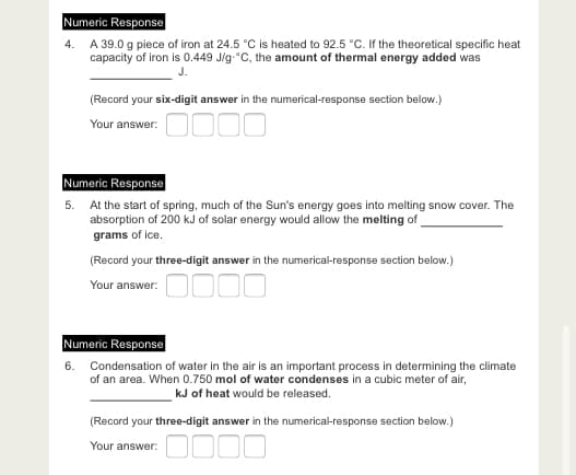 Numeric Response
4. A 39.0 g piece of iron at 24.5 °C is heated to 92.5 °C. If the theoretical specific heat
capacity of iron is 0.449 J/g-°C, the amount of thermal energy added was
J.
(Record your six-digit answer in the numerical-response section below.)
Your answer: OO0
Numeric Response
5. At the start of spring, much of the Sun's energy goes into melting snow cover. The
absorption of 200 kJ of solar energy would allow the melting of
grams of ice.
(Record your three-digit answer in the numerical-response section below.)
Your answer. OO0O
Numeric Response
6. Condensation of water in the air is an important process in determining the climate
of an area. When 0.750 mol of water condenses in a cubic meter of air,
kJ of heat would be released.
(Record your three-digit answer in the numerical-response section below.)
Your answer:
