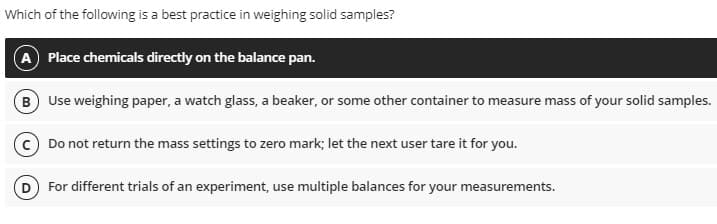Which of the following is a best practice in weighing solid samples?
A Place chemicals directly on the balance pan.
B) Use weighing paper, a watch glass, a beaker, or some other container to measure mass of your solid samples.
Do not return the mass settings to zero mark; let the next user tare it for you.
For different trials of an experiment, use multiple balances for your measurements.
