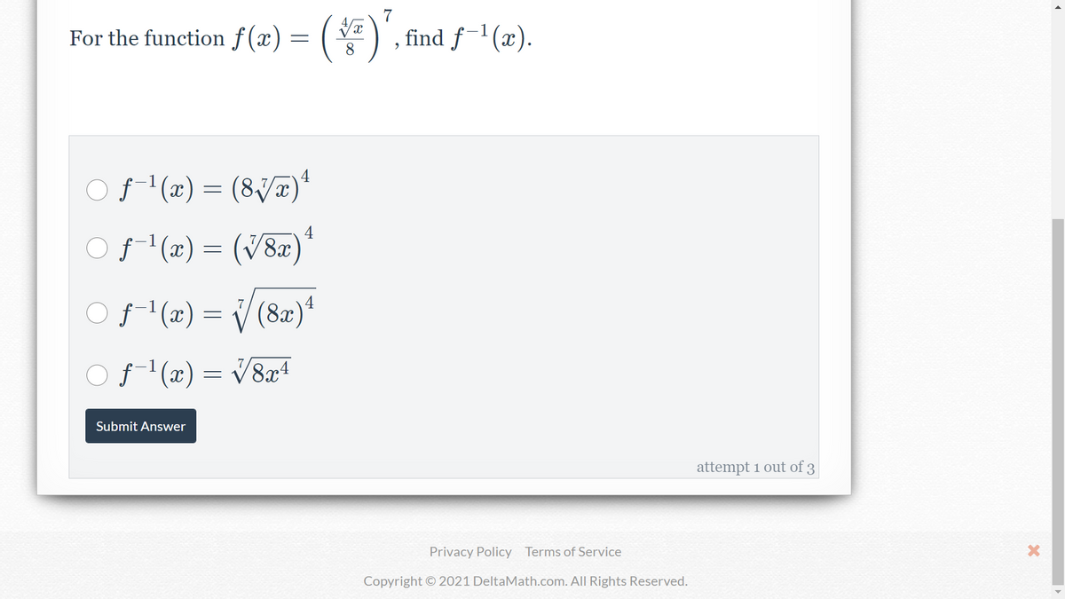 For the function f (x) = ()', find f-1 (x).
4
f- (x) = (8J¤)*
4
f- (x) = (V8æ)'
f'(x) = V (8a)+
4
f-'(x)
O f (x) = V&a+
Submit Answer
attempt 1 out of 3
Privacy Policy Terms of Service
Copyright © 2021 DeltaMath.com. All Rights Reserved.
