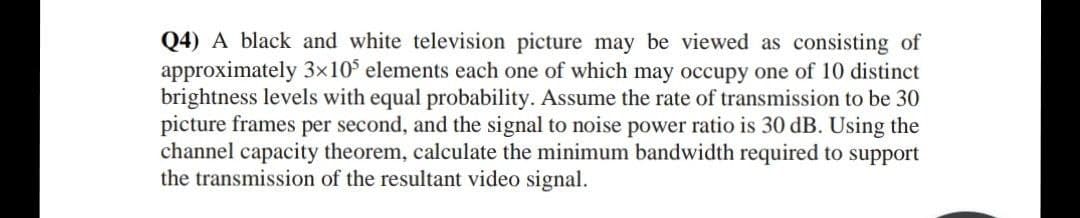 Q4) A black and white television picture may be viewed as consisting of
approximately 3×10° elements each one of which may occupy one of 10 distinct
brightness levels with equal probability. Assume the rate of transmission to be 30
picture frames per second, and the signal to noise power ratio is 30 dB. Using the
channel capacity theorem, calculate the minimum bandwidth required to support
the transmission of the resultant video signal.
