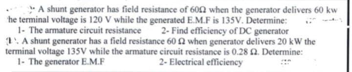 * A shunt generator has field resistance of 602 when the generator delivers 60 kw
he terminal voltage is 120 V while the generated E.M.F is 135V. Determine:
1- The armature circuit resistance
1. A shunt generator has a field resistance 60 2 when generator delivers 20 kW the
terminal voltage 135V while the armature circuit resistance is 0.28 2. Determine:
1- The generator E.M.F
2- Find efficiency of DC generator
2- Electrical efficiency

