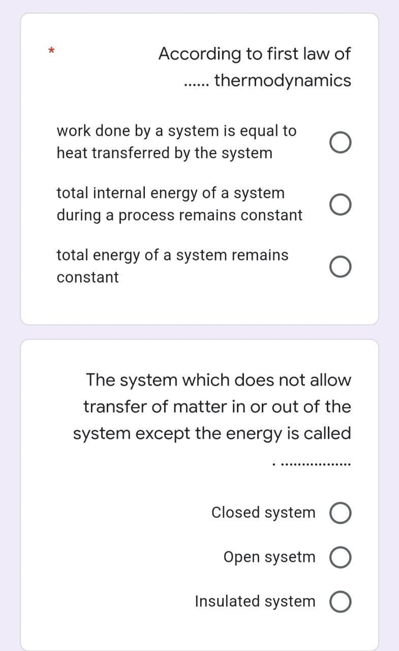 According to first law of
.. thermodynamics
work done by a system is equal to
heat transferred by the system
total internal energy of a system
during a process remains constant
total energy of a system remains
constant
The system which does not allow
transfer of matter in or out of the
system except the energy is called
Closed system
Open sysetm
Insulated system O
