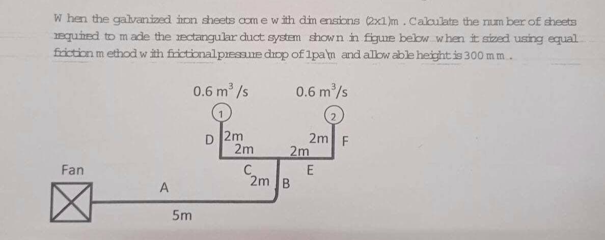 W hen the galvanized irn sheets comewith dim ensions (2x1)m.Calculate the num ber of sheets
equired to m ade the ectangular duct system shown in figure below when it sized using equal
friction m ethod w ith frictionalpressure dop of 1pam and alow able height is 300 m m.
0.6 m /s
0.6 m/s
2.
D 2m
2m
2m| F
2m
Fan
E
2m B
A
5m
