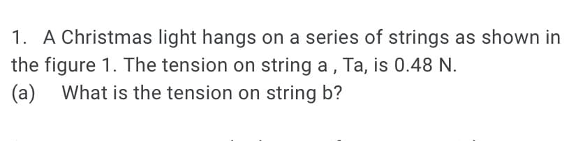 1. A Christmas light hangs on a series of strings as shown in
the figure 1. The tension on string a , Ta, is 0.48 N.
What is the tension on string b?
(a)
