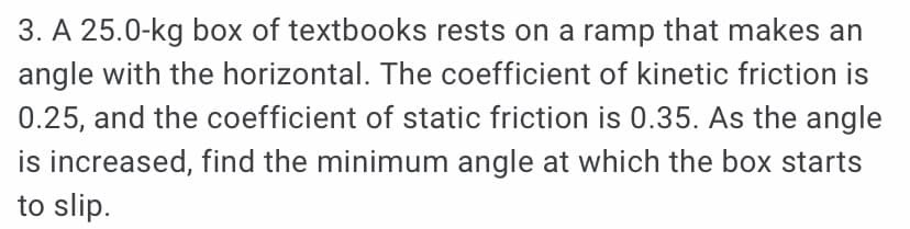 3. A 25.0-kg box of textbooks rests on a ramp that makes an
angle with the horizontal. The coefficient of kinetic friction is
0.25, and the coefficient of static friction is 0.35. As the angle
is increased, find the minimum angle at which the box starts
to slip.
