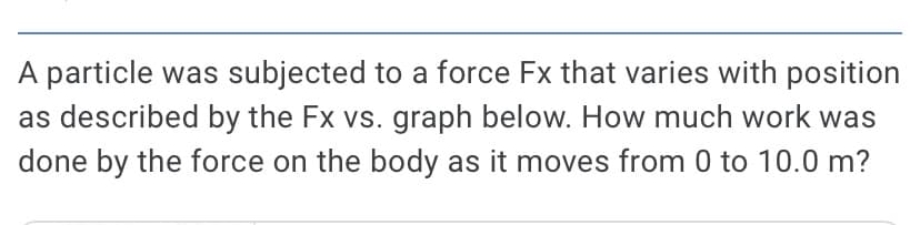 A particle was subjected to a force Fx that varies with position
as described by the Fx vs. graph below. How much work was
done by the force on the body as it moves from 0 to 10.0 m?
