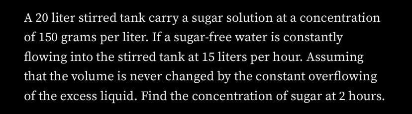 A 20 liter stirred tank carry a sugar solution at a concentration
of 150 grams per liter. If a sugar-free water is constantly
flowing into the stirred tank at 15 liters per hour. Assuming
that the volume is never changed by the constant overflowing
of the excess liquid. Find the concentration of sugar at 2 hours.
