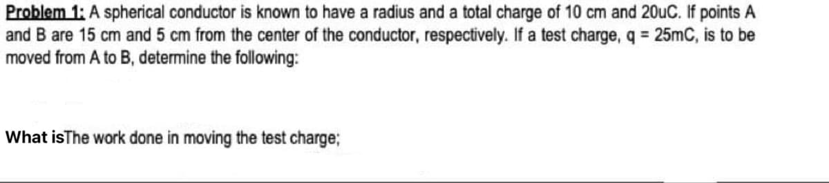 Problem 1: A spherical conductor is known to have a radius and a total charge of 10 cm and 20uC. If points A
and B are 15 cm and 5 cm from the center of the conductor, respectively. If a test charge, q = 25mC, is to be
moved from A to B, determine the following:
What isThe work done in moving the test charge;
