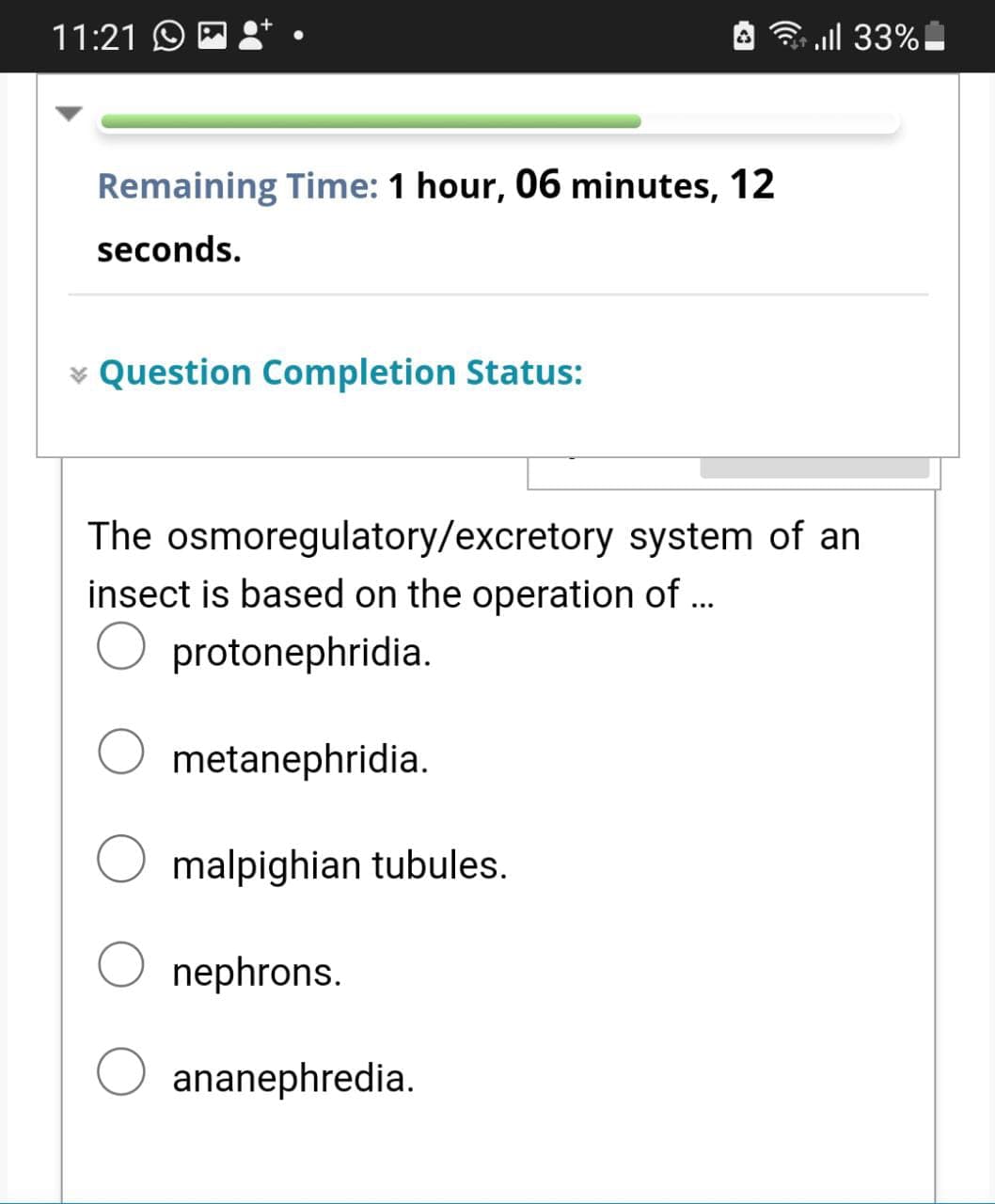 11:21 O E
3 ll 33%
Remaining Time: 1 hour, 06 minutes, 12
seconds.
v Question Completion Status:
The osmoregulatory/excretory system of an
insect is based on the operation of ...
O protonephridia.
metanephridia.
malpighian tubules.
nephrons.
ananephredia.
