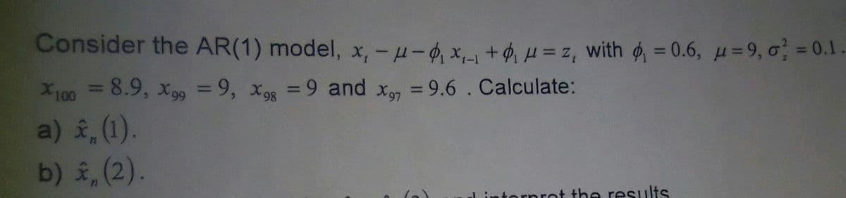 Consider the AR(1) model, x,- μ-₁x₁_₁+₁ μ=z, with ₁ = 0.6, u=9, o = 0.1.
X100 = 8.9, X99 = 9, X9g = 9 and x = 9.6. Calculate:
98
97
a) ✰ (1).
b) (2).
interpret the results