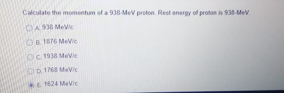 Calculate the momentum of a 938-MeV proton. Rest energy of proton is 938-MeV.
A. 938 MeV/c
B. 1876 MeV/c
C. 1938 MeV/c
D. 1768 MeV/c
E. 1624 MeV/c