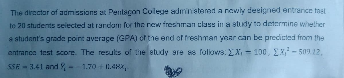 The director of admissions at Pentagon College administered a newly designed entrance test
to 20 students selected at random for the new freshman class in a study to determine whether
a student's grade point average (GPA) of the end of freshman year can be predicted from the
entrance test score. The results of the study are as follows: ΣX; = 100, X² = 509.12,
SSE = 3.41 and Y = -1.70+ 0.48X₁.